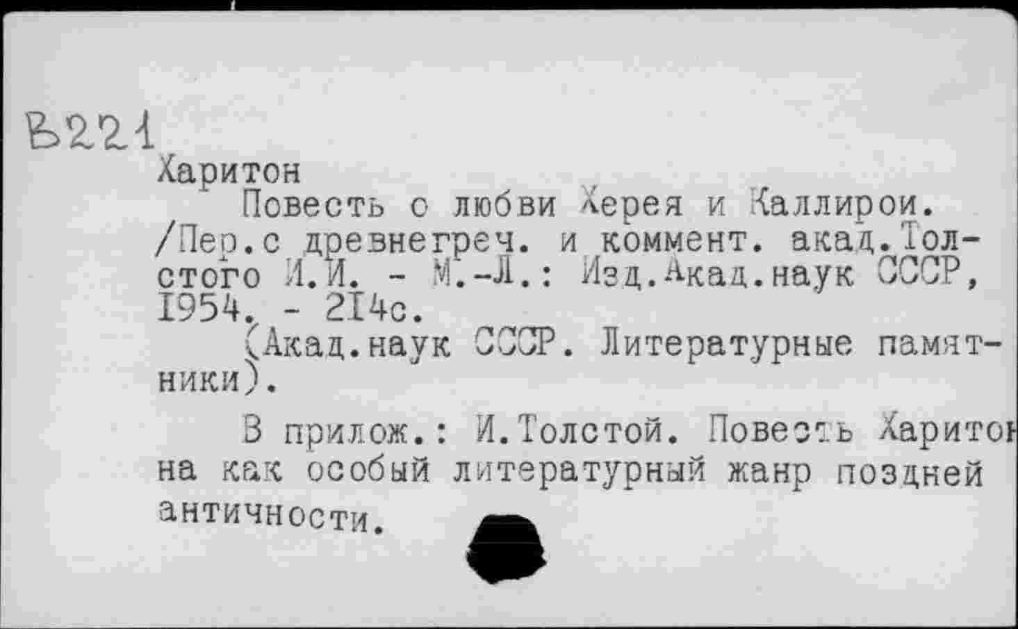 ﻿Харитон
Повесть о любви Терея и Каллирои. /Пер.с древнегреч. и коммент, акад.Толстого И.И. - М.-Л.: Изд.Акад.наук СССР, 1954. - 214с.
(Акад.наук СССР. Литературные памятники).
В прилож.: И.Толстой. Повесть Харит на как особый литературный жанр поздней античности.